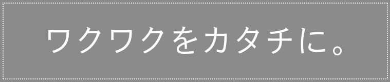 ワクワクをカタチに。